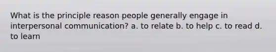 What is the principle reason people generally engage in interpersonal communication? a. to relate b. to help c. to read d. to learn