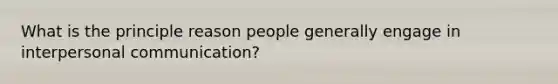 What is the principle reason people generally engage in interpersonal communication?