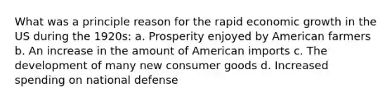 What was a principle reason for the rapid economic growth in the US during the 1920s: a. Prosperity enjoyed by American farmers b. An increase in the amount of American imports c. The development of many new consumer goods d. Increased spending on national defense