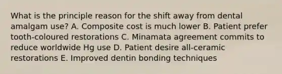 What is the principle reason for the shift away from dental amalgam use? A. Composite cost is much lower B. Patient prefer tooth-coloured restorations C. Minamata agreement commits to reduce worldwide Hg use D. Patient desire all-ceramic restorations E. Improved dentin bonding techniques