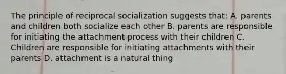 The principle of reciprocal socialization suggests that: A. parents and children both socialize each other B. parents are responsible for initiating the attachment process with their children C. Children are responsible for initiating attachments with their parents D. attachment is a natural thing