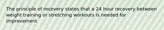 The principle of recovery states that a 24 hour recovery between weight training or stretching workouts is needed for improvement