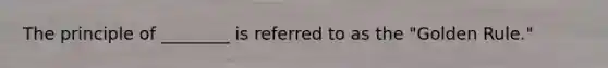 The principle of ________ is referred to as the "Golden Rule."