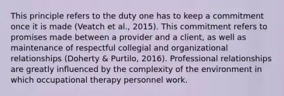 This principle refers to the duty one has to keep a commitment once it is made (Veatch et al., 2015). This commitment refers to promises made between a provider and a client, as well as maintenance of respectful collegial and organizational relationships (Doherty & Purtilo, 2016). Professional relationships are greatly influenced by the complexity of the environment in which occupational therapy personnel work.