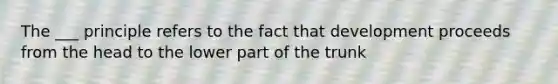 The ___ principle refers to the fact that development proceeds from the head to the lower part of the trunk