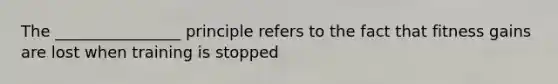 The ________________ principle refers to the fact that fitness gains are lost when training is stopped