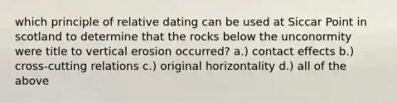 which principle of relative dating can be used at Siccar Point in scotland to determine that the rocks below the unconormity were title to vertical erosion occurred? a.) contact effects b.) cross-cutting relations c.) original horizontality d.) all of the above