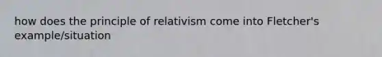 how does the principle of relativism come into Fletcher's example/situation