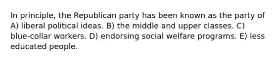 In principle, the Republican party has been known as the party of A) liberal political ideas. B) the middle and upper classes. C) blue-collar workers. D) endorsing social welfare programs. E) less educated people.