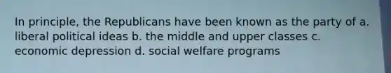 In principle, the Republicans have been known as the party of a. liberal political ideas b. the middle and upper classes c. economic depression d. social welfare programs