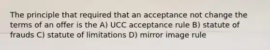 The principle that required that an acceptance not change the terms of an offer is the A) UCC acceptance rule B) statute of frauds C) statute of limitations D) mirror image rule