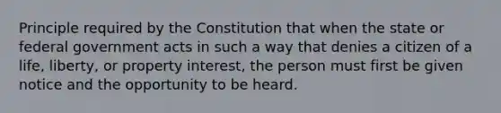 Principle required by the Constitution that when the state or federal government acts in such a way that denies a citizen of a life, liberty, or property interest, the person must first be given notice and the opportunity to be heard.