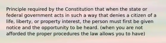 Principle required by the Constitution that when the state or federal government acts in such a way that denies a citizen of a life, liberty, or property interest, the person must first be given notice and the opportunity to be heard. (when you are not afforded the proper procedures the law allows you to have)