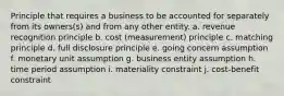 Principle that requires a business to be accounted for separately from its owners(s) and from any other entity. a. revenue recognition principle b. cost (measurement) principle c. matching principle d. full disclosure principle e. going concern assumption f. monetary unit assumption g. business entity assumption h. time period assumption i. materiality constraint j. cost-benefit constraint