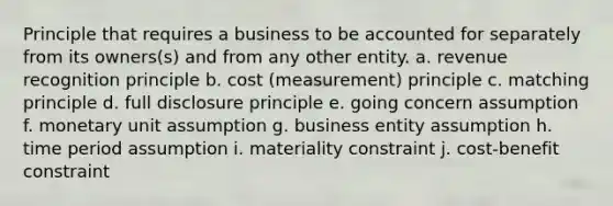 Principle that requires a business to be accounted for separately from its owners(s) and from any other entity. a. revenue recognition principle b. cost (measurement) principle c. matching principle d. full disclosure principle e. going concern assumption f. monetary unit assumption g. business entity assumption h. time period assumption i. materiality constraint j. cost-benefit constraint