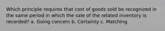 Which principle requires that cost of goods sold be recognized in the same period in which the sale of the related inventory is recorded? a. Going concern b. Certainty c. Matching