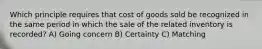 Which principle requires that cost of goods sold be recognized in the same period in which the sale of the related inventory is recorded? A) Going concern B) Certainty C) Matching