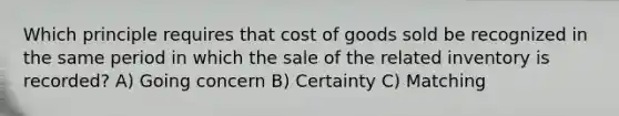 Which principle requires that cost of goods sold be recognized in the same period in which the sale of the related inventory is recorded? A) Going concern B) Certainty C) Matching