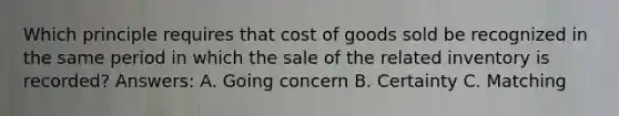 Which principle requires that cost of goods sold be recognized in the same period in which the sale of the related inventory is recorded? Answers: A. Going concern B. Certainty C. Matching