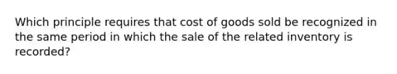 Which principle requires that cost of goods sold be recognized in the same period in which the sale of the related inventory is recorded?