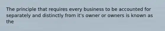 The principle that requires every business to be accounted for separately and distinctly from it's owner or owners is known as the