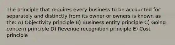 The principle that requires every business to be accounted for separately and distinctly from its owner or owners is known as the: A) Objectivity principle B) Business entity principle C) Going-concern principle D) Revenue recognition principle E) Cost principle