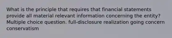 What is the principle that requires that financial statements provide all material relevant information concerning the entity? Multiple choice question. full-disclosure realization going concern conservatism