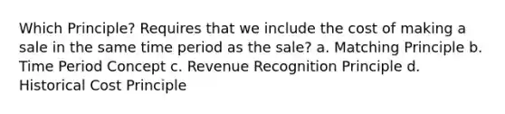 Which Principle? Requires that we include the cost of making a sale in the same time period as the sale? a. Matching Principle b. Time Period Concept c. Revenue Recognition Principle d. Historical Cost Principle