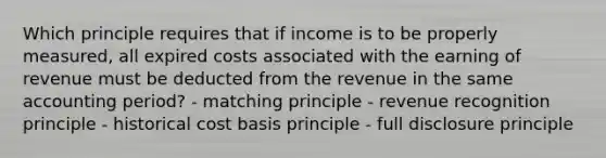 Which principle requires that if income is to be properly measured, all expired costs associated with the earning of revenue must be deducted from the revenue in the same accounting period? - matching principle - revenue recognition principle - historical cost basis principle - full disclosure principle