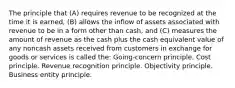 The principle that (A) requires revenue to be recognized at the time it is earned, (B) allows the inflow of assets associated with revenue to be in a form other than cash, and (C) measures the amount of revenue as the cash plus the cash equivalent value of any noncash assets received from customers in exchange for goods or services is called the: Going-concern principle. Cost principle. Revenue recognition principle. Objectivity principle. Business entity principle.