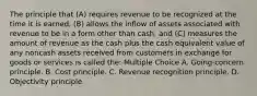 The principle that (A) requires revenue to be recognized at the time it is earned, (B) allows the inflow of assets associated with revenue to be in a form other than cash, and (C) measures the amount of revenue as the cash plus the cash equivalent value of any noncash assets received from customers in exchange for goods or services is called the: Multiple Choice A. Going-concern principle. B. Cost principle. C. Revenue recognition principle. D. Objectivity principle.