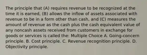 The principle that (A) requires revenue to be recognized at the time it is earned, (B) allows the inflow of assets associated with revenue to be in a form other than cash, and (C) measures the amount of revenue as the cash plus the cash equivalent value of any noncash assets received from customers in exchange for goods or services is called the: Multiple Choice A. Going-concern principle. B. Cost principle. C. Revenue recognition principle. D. Objectivity principle.