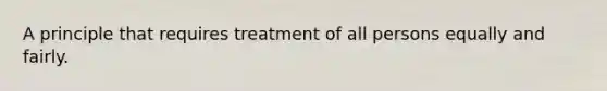 A principle that requires treatment of all persons equally and fairly.