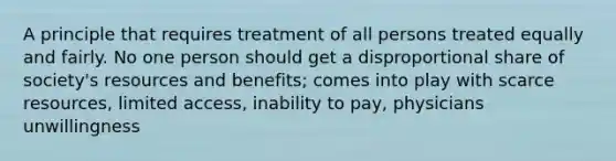 A principle that requires treatment of all persons treated equally and fairly. No one person should get a disproportional share of society's resources and benefits; comes into play with scarce resources, limited access, inability to pay, physicians unwillingness