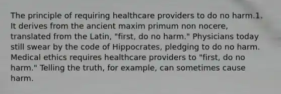 The principle of requiring healthcare providers to do no harm.1. It derives from the ancient maxim primum non nocere, translated from the Latin, "first, do no harm." Physicians today still swear by the code of Hippocrates, pledging to do no harm. Medical ethics requires healthcare providers to "first, do no harm." Telling the truth, for example, can sometimes cause harm.