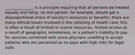 _______________ is a principle requiring that all persons be treated equally and fairly; no one person, for example, should get a disproportional share of society's resources or benefits; there are many ethical issues involved in the rationing of health care; this is often a result of limited or scarce resources, limited access as a result of geographic remoteness, or a patient's inability to pay for services combined with some phycians unwilling to accept patients who are perceived as no pays with high risks for legal suits