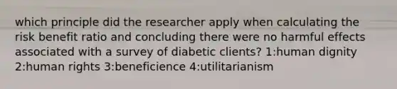 which principle did the researcher apply when calculating the risk benefit ratio and concluding there were no harmful effects associated with a survey of diabetic clients? 1:human dignity 2:human rights 3:beneficience 4:utilitarianism