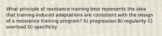 What principle of resistance training best represents the idea that training-induced adaptations are consistent with the design of a resistance training program? A) progression B) regularity C) overload D) specificity