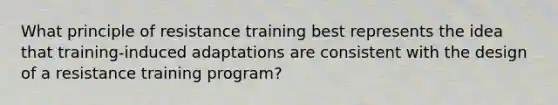 What principle of resistance training best represents the idea that training-induced adaptations are consistent with the design of a resistance training program?