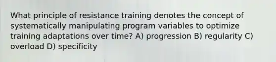 What principle of resistance training denotes the concept of systematically manipulating program variables to optimize training adaptations over time? A) progression B) regularity C) overload D) specificity