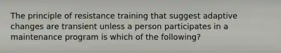 The principle of resistance training that suggest adaptive changes are transient unless a person participates in a maintenance program is which of the following?