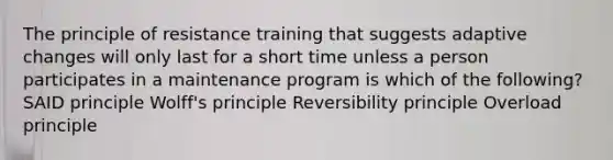 The principle of resistance training that suggests adaptive changes will only last for a short time unless a person participates in a maintenance program is which of the following? SAID principle Wolff's principle Reversibility principle Overload principle