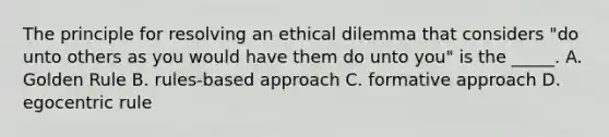 The principle for resolving an ethical dilemma that considers "do unto others as you would have them do unto you" is the _____. A. Golden Rule B. rules-based approach C. formative approach D. egocentric rule