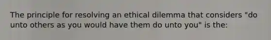 The principle for resolving an ethical dilemma that considers "do unto others as you would have them do unto you" is the: