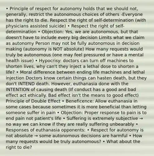 • Principle of respect for autonomy holds that we should not, generally, restrict the autonomous choices of others -Everyone has the right to die. Respect the right of self-determination (with physicians assisted suicide) • Respect the right of self-determination • Objection: Yes, we are autonomous, but that doesn't have to include every big decision Limits what we claim as autonomy Person may not be fully autonomous in decision making (autonomy is NOT absolute) How many requests would truly be autonomous (one may feel pressured or have a mental health issue) • Hypocrisy: doctors can turn off machines to shorten lives, why can't they inject a lethal dose to shorten a life? • Moral difference between ending life machines and lethal injection Doctors know certain things can hasten death, but they don't INTEND death. However, euthanasia done with the INTENTION of causing death (If conduct has a good and bad effect act ethically. Bad effect isn't the means to good effect) Principle of Double Effect • Beneficence: Allow euthanasia in some cases because sometimes it is more beneficial than letting someone suffer in pain • Objection: Proper response to pain is to end pain not patient's life • Suffering is extremely subjective → no way we can know if they are really suffering unbearably • Responses of euthanasia opponents: • Respect for autonomy is not absolute → some autonomous decisions are harmful • How many requests would be truly autonomous? • What about the right to die?