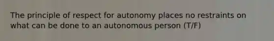 The principle of respect for autonomy places no restraints on what can be done to an autonomous person (T/F)