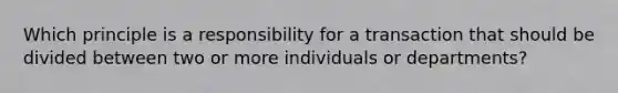 Which principle is a responsibility for a transaction that should be divided between two or more individuals or departments?