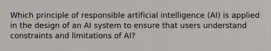 Which principle of responsible artificial intelligence (AI) is applied in the design of an AI system to ensure that users understand constraints and limitations of AI?