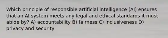 Which principle of responsible artificial intelligence (AI) ensures that an AI system meets any legal and ethical standards it must abide by? A) accountability B) fairness C) inclusiveness D) privacy and security