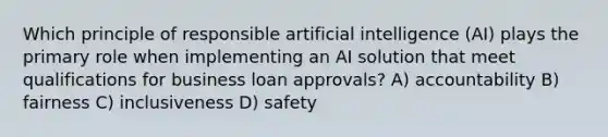 Which principle of responsible artificial intelligence (AI) plays the primary role when implementing an AI solution that meet qualifications for business loan approvals? A) accountability B) fairness C) inclusiveness D) safety